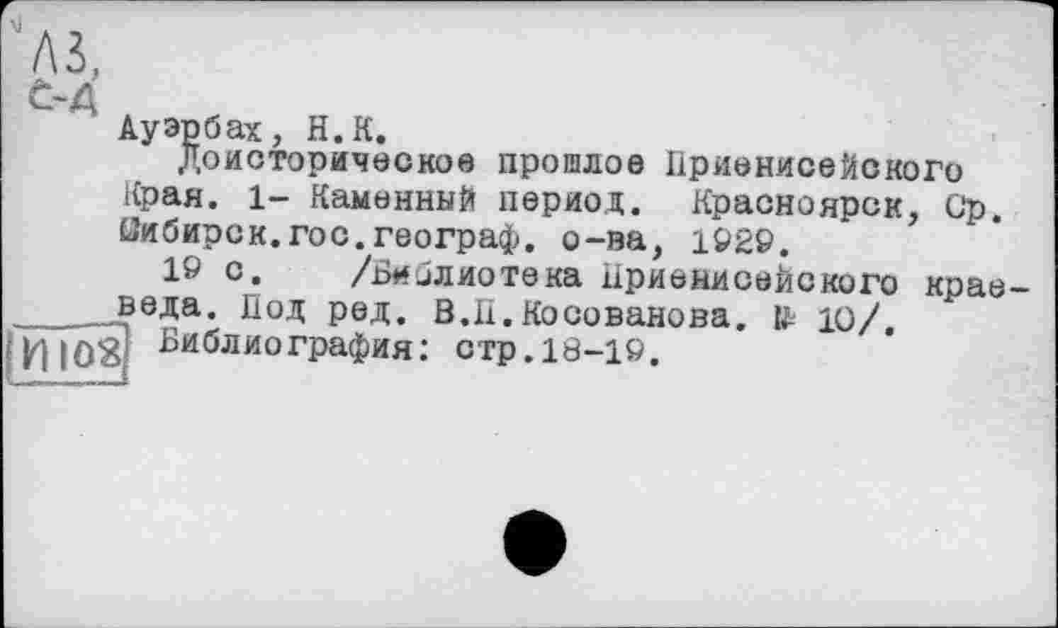 ﻿Ауэрбах, H.К.
Доисторическое прошлое Приенисейского Края. 1- Каменный период. Красноярск, Ср. Сибирок.гос.географ, о-ва, 1929.
16 с. /Библиотека Приенисейского крае ____веда. Под ред. В.П. Косованова. № Ю/. |^|03 ^иблиогРафия: стр.10-19.